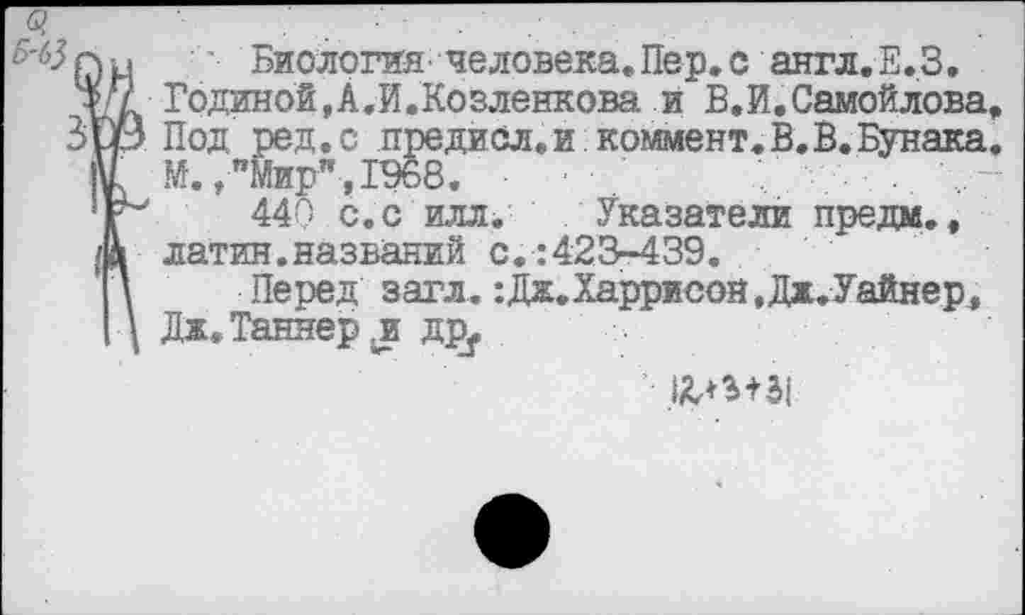 ﻿' Биология, человека. Пер. с англ.Е.З.
Годиной, А.И.Козленкова и В.И.Самойлова
Под ред.с предисл.и коммент.В.В.Бунака
М.,"Мир",1968. ■	. ...
440 с. с илл. Указатели предм., латин.названий с.:423-439.
Перед загл. :Дж.Харрисон,Дж.Уайнер4 Дж. Таннер .и дру